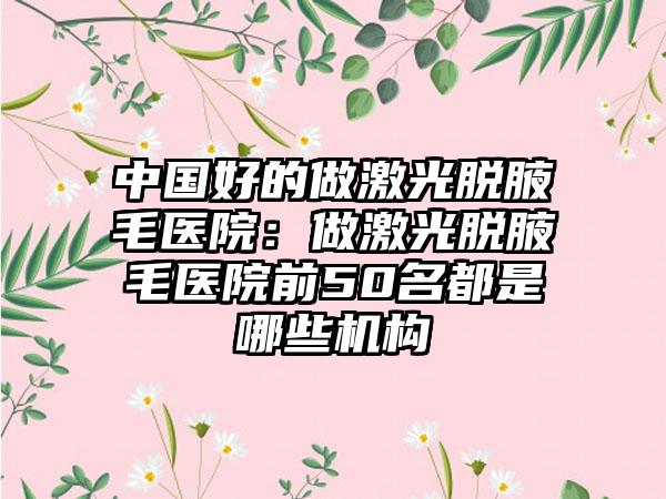 中国好的做激光脱腋毛医院：做激光脱腋毛医院前50名都是哪些机构