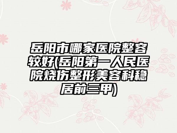 岳阳市哪家医院整容较好(岳阳第一人民医院烧伤整形美容科稳居前三甲)