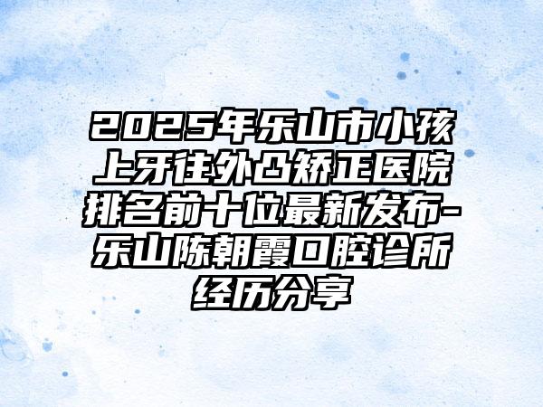 2025年乐山市小孩上牙往外凸矫正医院排名前十位最新发布-乐山陈朝霞口腔诊所经历分享