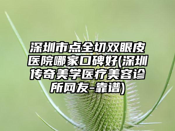 深圳市点全切双眼皮医院哪家口碑好(深圳传奇美学医疗美容诊所网友-靠谱)