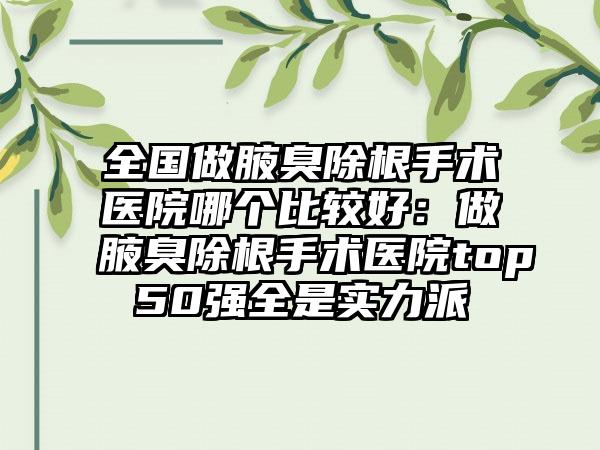 全国做腋臭除根手术医院哪个比较好：做腋臭除根手术医院top50强全是实力派