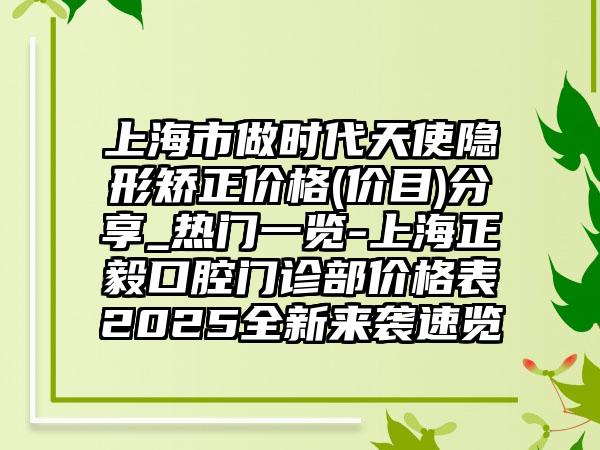 上海市做时代天使隐形矫正价格(价目)分享_热门一览-上海正毅口腔门诊部价格表2025全新来袭速览