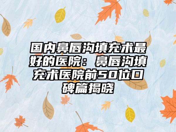 国内鼻唇沟填充术最好的医院：鼻唇沟填充术医院前50位口碑篇揭晓
