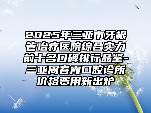 2025年三亚市牙根管冶疗医院综合实力前十名口碑排行品鉴-三亚周春霞口腔诊所价格费用新出炉