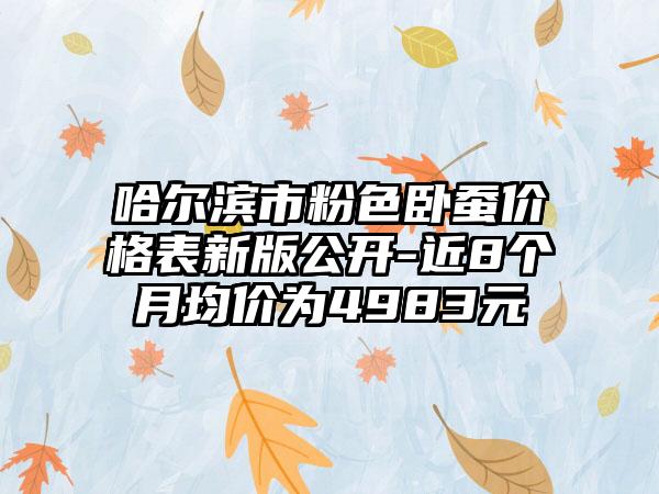 哈尔滨市粉色卧蚕价格表新版公开-近8个月均价为4983元