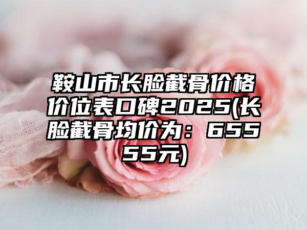 鞍山市长脸截骨价格价位表口碑2025(长脸截骨均价为：65555元)