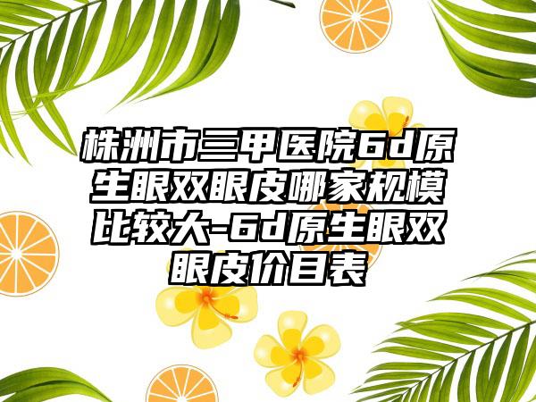 株洲市三甲医院6d原生眼双眼皮哪家规模比较大-6d原生眼双眼皮价目表
