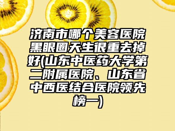 济南市哪个美容医院黑眼圈天生很重去掉好(山东中医药大学第二附属医院、山东省中西医结合医院领先榜一)
