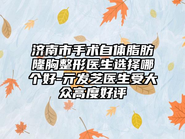 济南市手术自体脂肪隆胸整形医生选择哪个好-亓发芝医生受大众高度好评