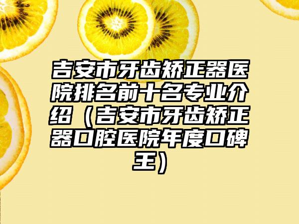 吉安市牙齿矫正器医院排名前十名专业介绍（吉安市牙齿矫正器口腔医院年度口碑王）