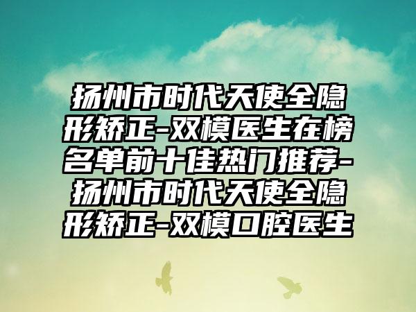扬州市时代天使全隐形矫正-双模医生在榜名单前十佳热门推荐-扬州市时代天使全隐形矫正-双模口腔医生