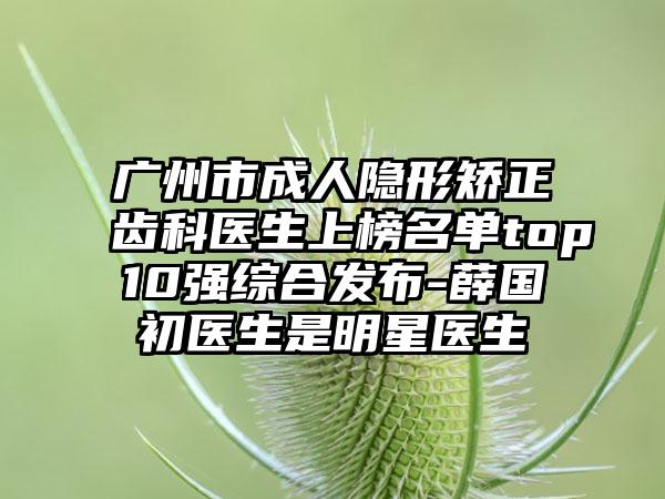 广州市成人隐形矫正齿科医生上榜名单top10强综合发布-薛国初医生是明星医生