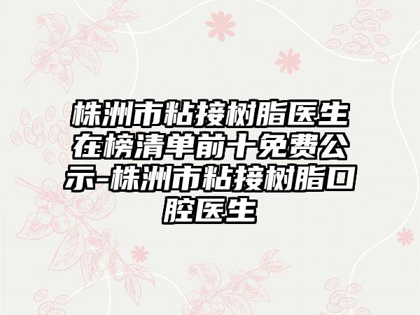 株洲市粘接树脂医生在榜清单前十免费公示-株洲市粘接树脂口腔医生