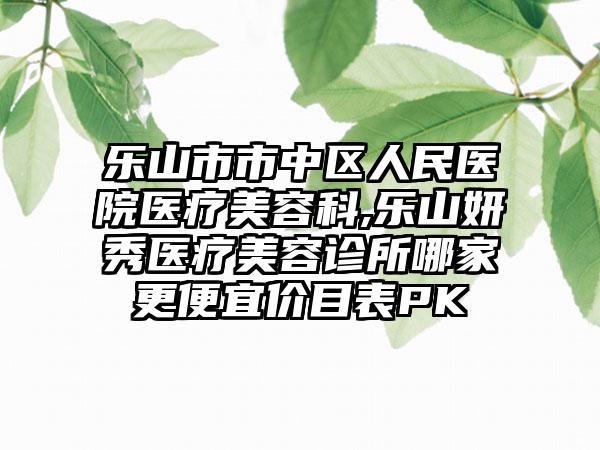 乐山市市中区人民医院医疗美容科,乐山妍秀医疗美容诊所哪家更便宜价目表PK