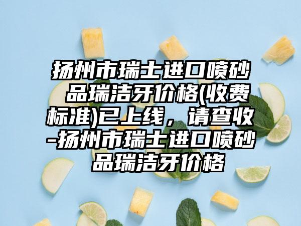 扬州市瑞士进口喷砂 品瑞洁牙价格(收费标准)已上线，请查收-扬州市瑞士进口喷砂 品瑞洁牙价格
