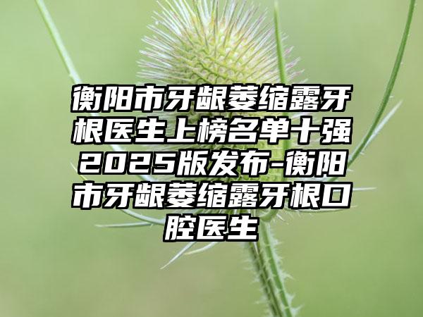 衡阳市牙龈萎缩露牙根医生上榜名单十强2025版发布-衡阳市牙龈萎缩露牙根口腔医生
