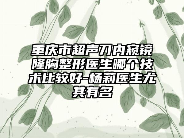 重庆市超声刀内窥镜隆胸整形医生哪个技术比较好-杨莉医生尤其有名