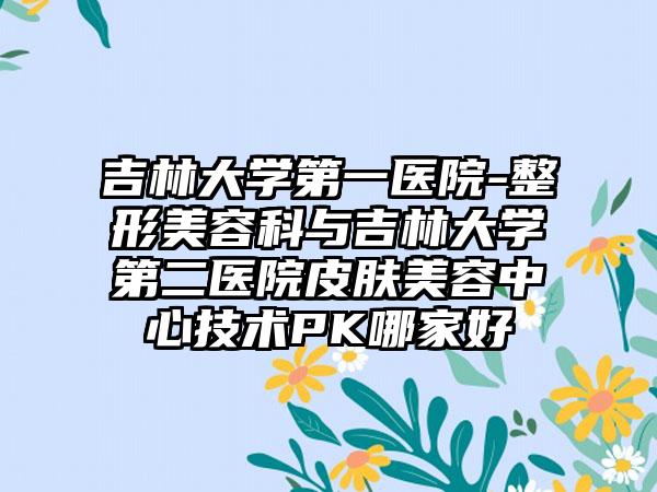 吉林大学第一医院-整形美容科与吉林大学第二医院皮肤美容中心技术PK哪家好