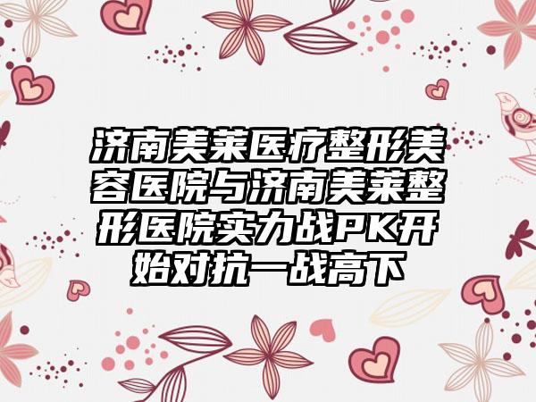 济南美莱医疗整形美容医院与济南美莱整形医院实力战PK开始对抗一战高下