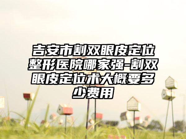 吉安市割双眼皮定位整形医院哪家强-割双眼皮定位术大概要多少费用