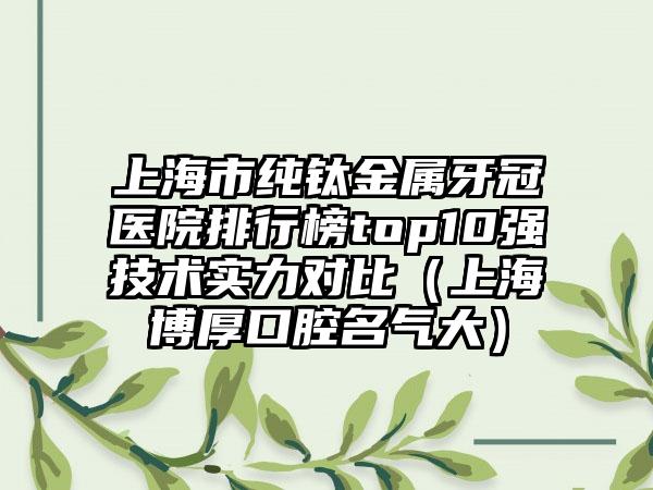 上海市纯钛金属牙冠医院排行榜top10强技术实力对比（上海博厚口腔名气大）