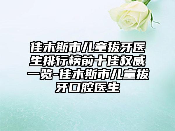 佳木斯市儿童拔牙医生排行榜前十佳权威一览-佳木斯市儿童拔牙口腔医生