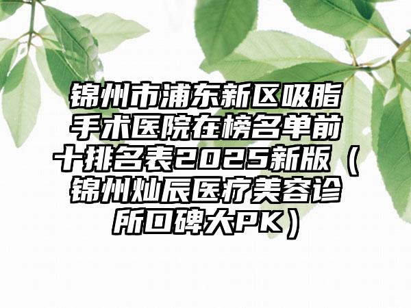 锦州市浦东新区吸脂手术医院在榜名单前十排名表2025新版（锦州灿辰医疗美容诊所口碑大PK）