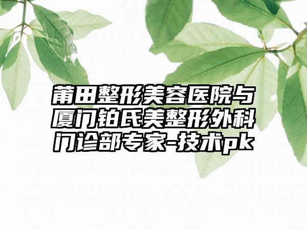 莆田整形美容医院与厦门铂氏美整形外科门诊部专家-技术pk