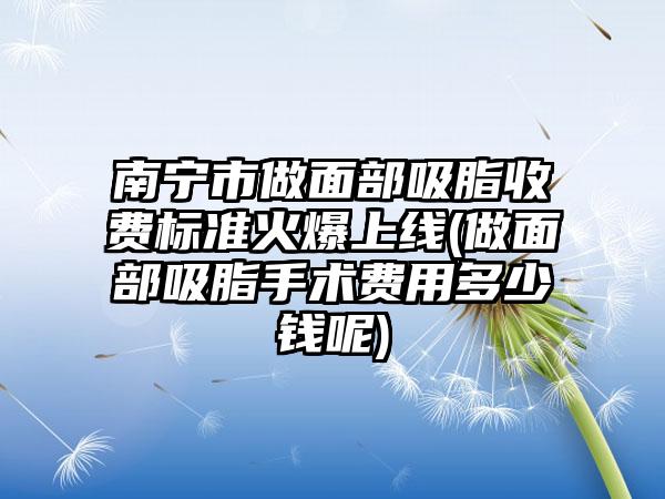 南宁市做面部吸脂收费标准火爆上线(做面部吸脂手术费用多少钱呢)
