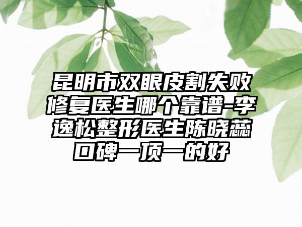 昆明市双眼皮割失败修复医生哪个靠谱-李逸松整形医生陈晓蕊口碑一顶一的好
