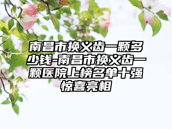 南昌市换义齿一颗多少钱-南昌市换义齿一颗医院上榜名单十强惊喜亮相