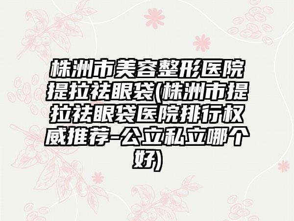 株洲市美容整形医院提拉祛眼袋(株洲市提拉祛眼袋医院排行权威推荐-公立私立哪个好)