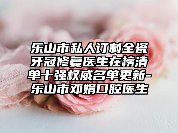 乐山市私人订制全瓷牙冠修复医生在榜清单十强权威名单更新-乐山市邓娟口腔医生