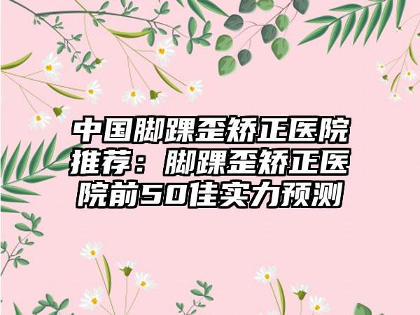 中国脚踝歪矫正医院推荐：脚踝歪矫正医院前50佳实力预测