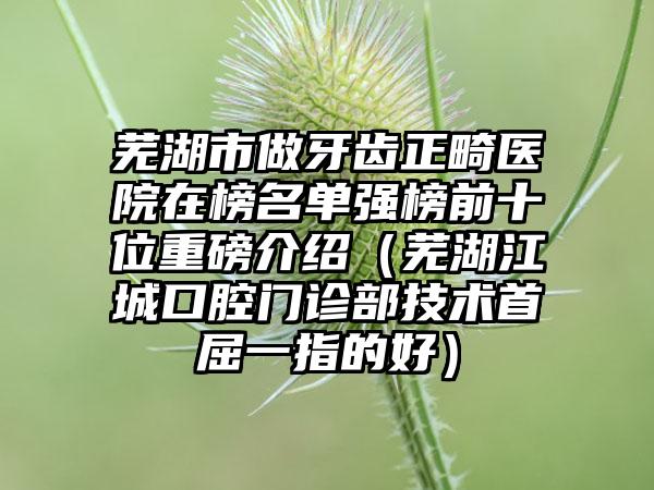 芜湖市做牙齿正畸医院在榜名单强榜前十位重磅介绍（芜湖江城口腔门诊部技术首屈一指的好）
