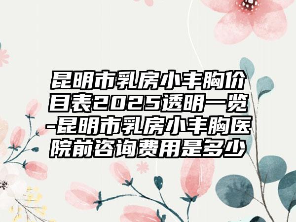 昆明市乳房小丰胸价目表2025透明一览-昆明市乳房小丰胸医院前咨询费用是多少