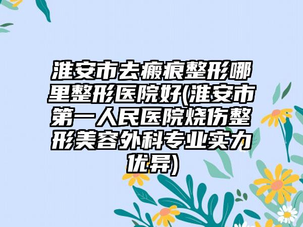 淮安市去瘢痕整形哪里整形医院好(淮安市第一人民医院烧伤整形美容外科专业实力优异)