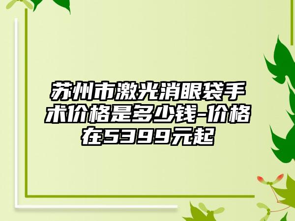 苏州市激光消眼袋手术价格是多少钱-价格在5399元起