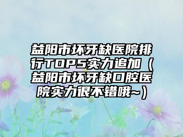 益阳市坏牙缺医院排行TOP5实力追加（益阳市坏牙缺口腔医院实力很不错哦~）