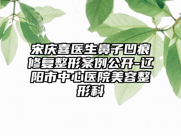 宋庆喜医生鼻子凹痕修复整形案例公开-辽阳市中心医院美容整形科