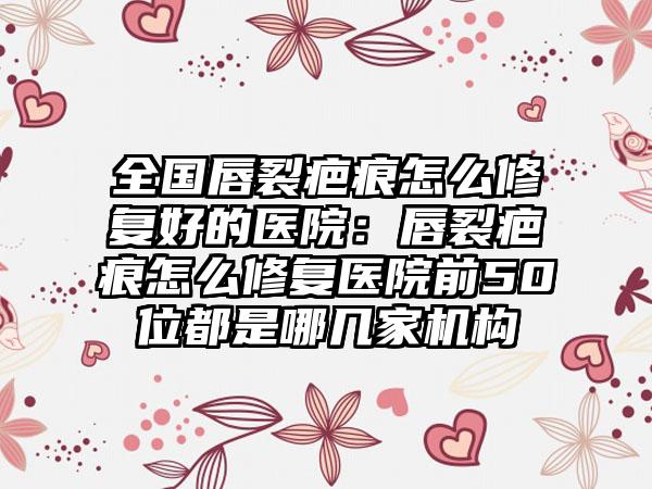 全国唇裂疤痕怎么修复好的医院：唇裂疤痕怎么修复医院前50位都是哪几家机构