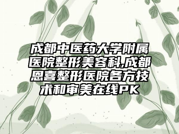 成都中医药大学附属医院整形美容科,成都恩喜整形医院各方技术和审美在线PK
