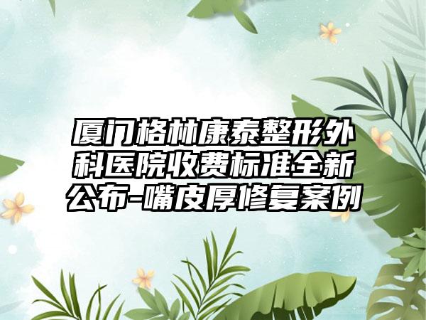 厦门格林康泰整形外科医院收费标准全新公布-嘴皮厚修复案例