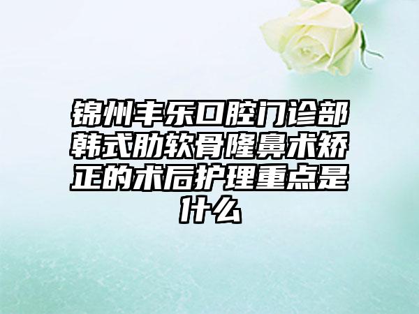 锦州丰乐口腔门诊部韩式肋软骨隆鼻术矫正的术后护理重点是什么