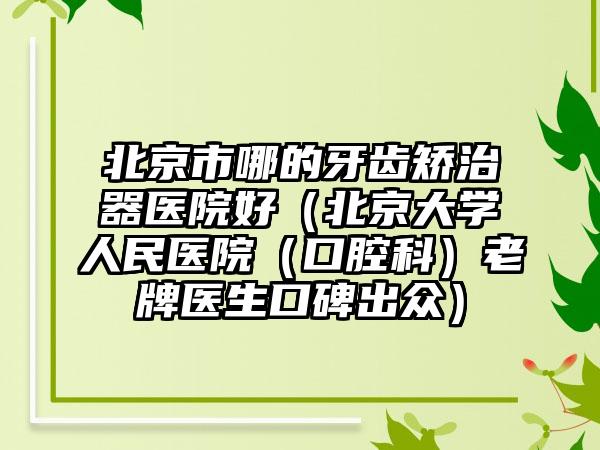 北京市哪的牙齿矫治器医院好（北京大学人民医院（口腔科）老牌医生口碑出众）