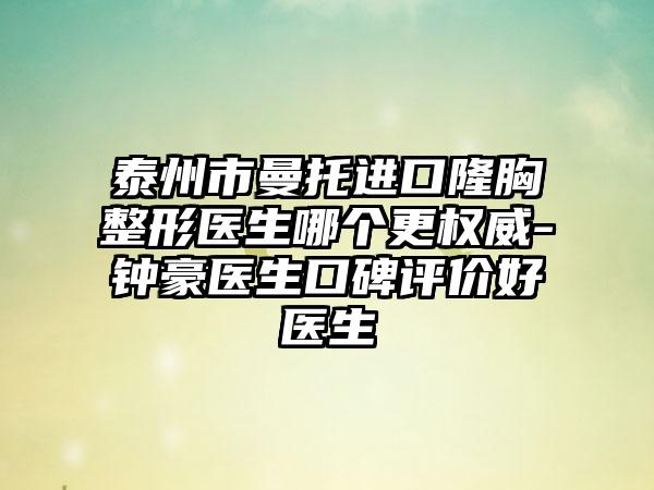 泰州市曼托进口隆胸整形医生哪个更权威-钟豪医生口碑评价好医生