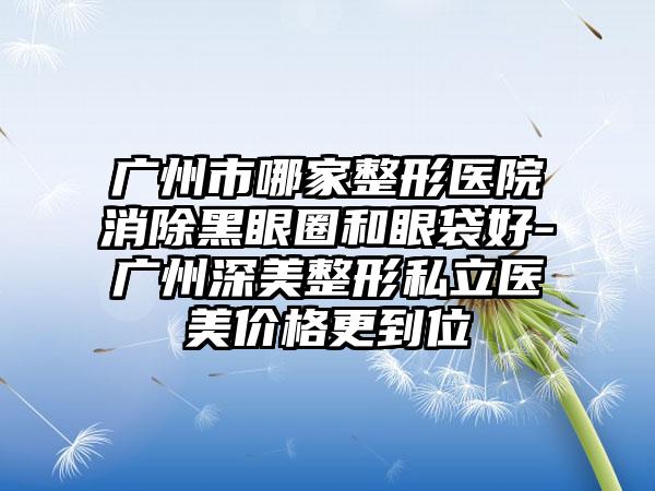 广州市哪家整形医院消除黑眼圈和眼袋好-广州深美整形私立医美价格更到位