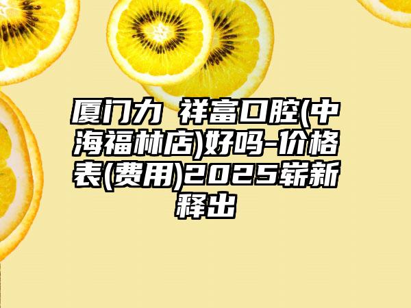 厦门力锜祥富口腔(中海福林店)好吗-价格表(费用)2025崭新释出