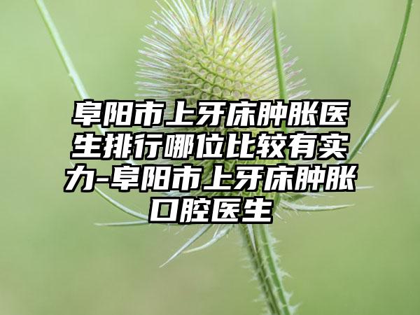 阜阳市上牙床肿胀医生排行哪位比较有实力-阜阳市上牙床肿胀口腔医生