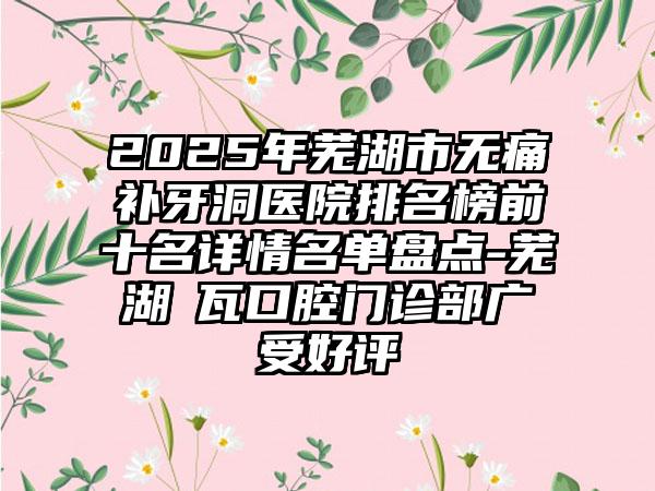 2025年芜湖市无痛补牙洞医院排名榜前十名详情名单盘点-芜湖徳瓦口腔门诊部广受好评